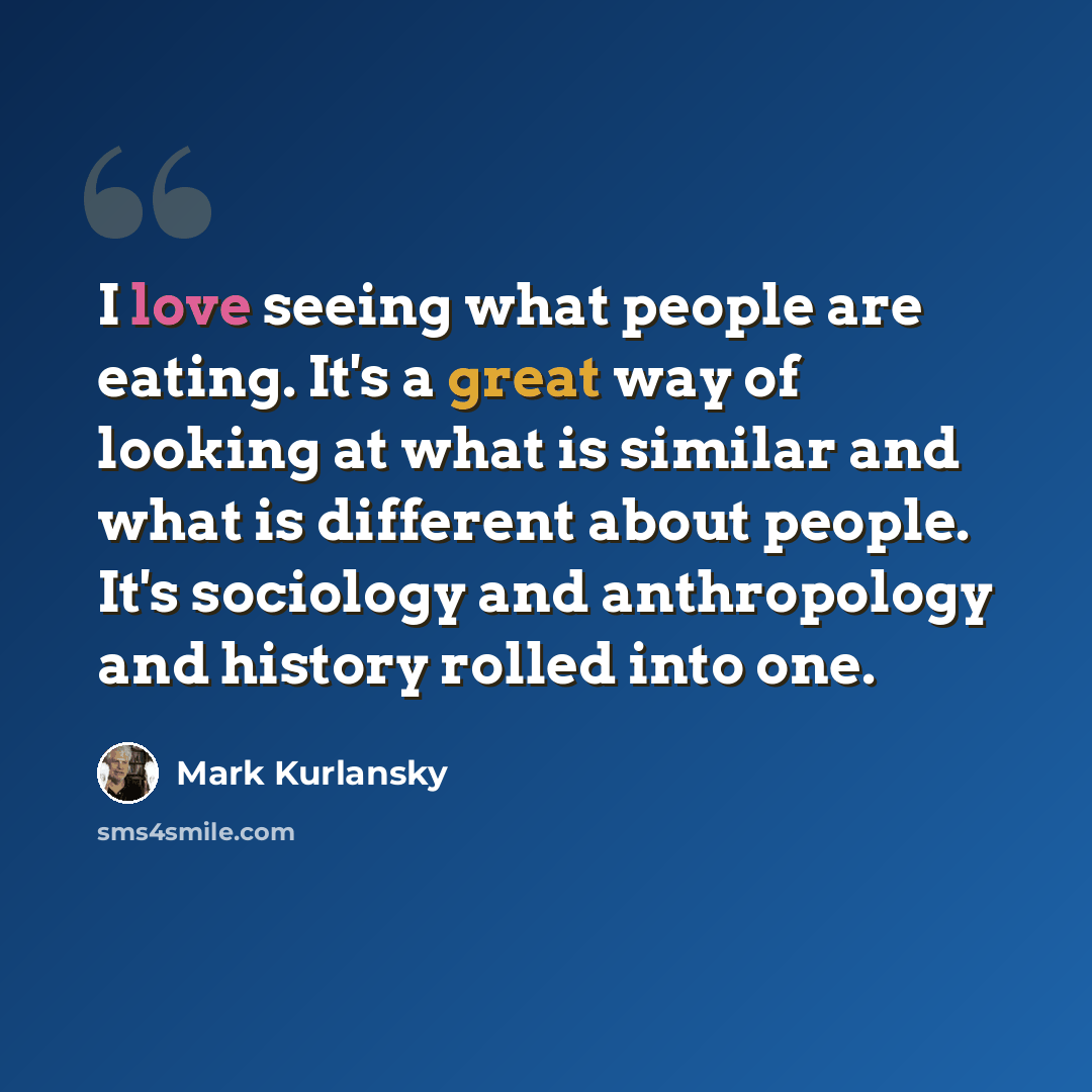 “I love seeing what people are eating. It's a great way of looking at what is similar and what is different about people. It's sociology and anthropology and history rolled into one.” quote by Mark Kurlansky