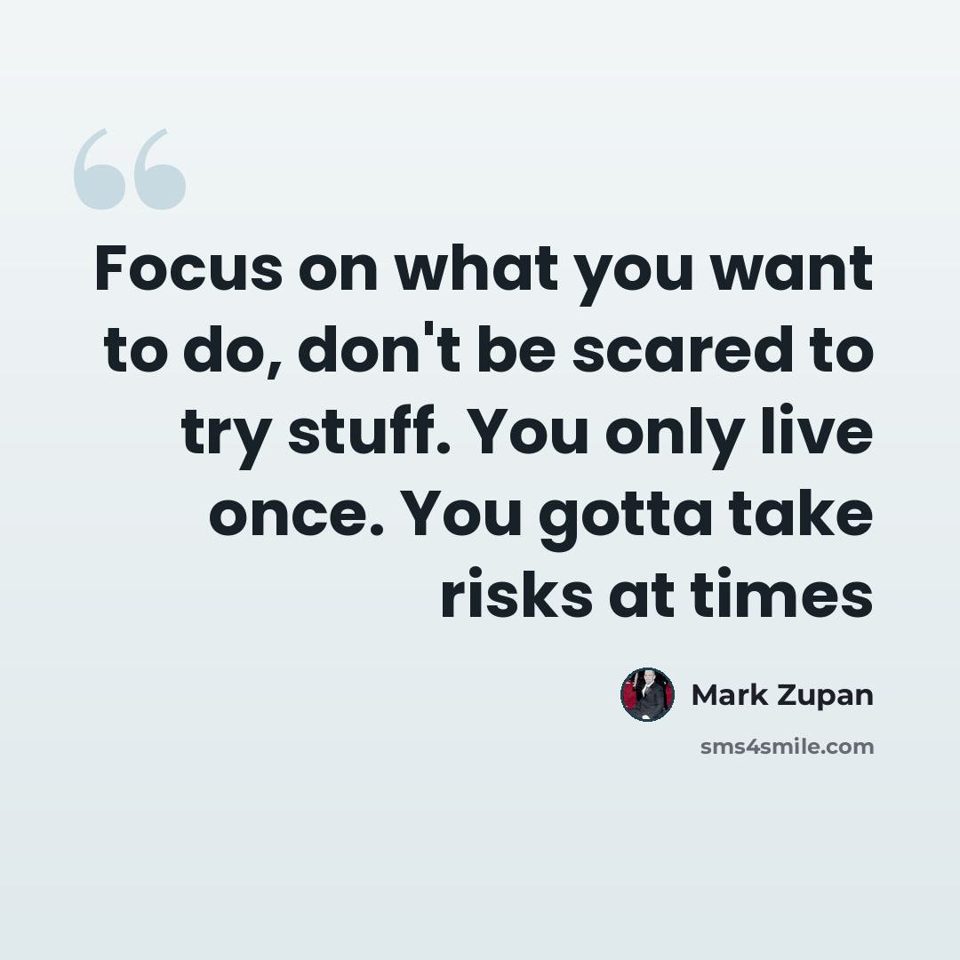 “Focus on what you want to do, don't be scared to try stuff. You only live once. You gotta take risks at times” quote by Mark Zupan