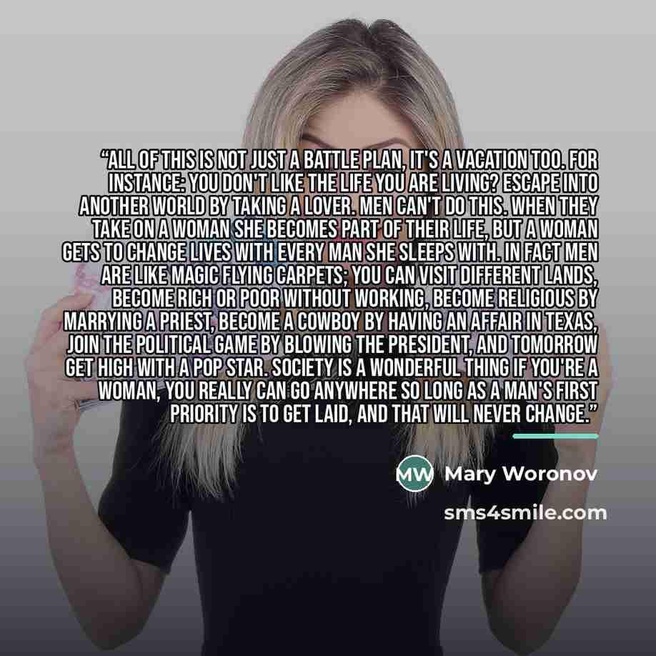 “All of this is not just a battle plan, it's a vacation too. For instance: you don't like the life you are living? Escape into another world by taking a lover. Men can't do this. When they take on a woman she becomes part of their life, but a woman gets to change lives with every man she sleeps…” quote by Mary Woronov