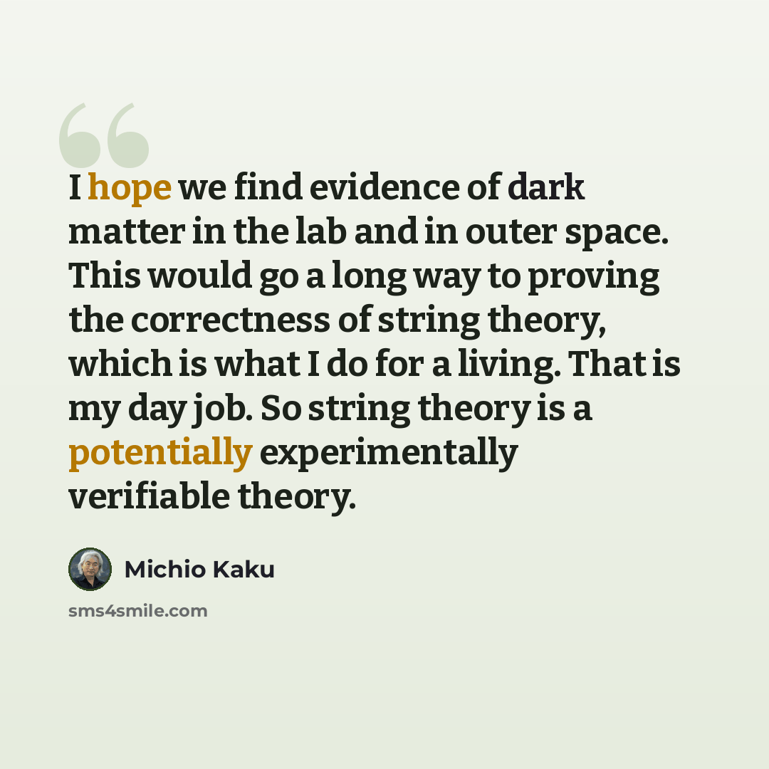 “I hope we find evidence of dark matter in the lab and in outer space. This would go a long way to proving the correctness of string theory, which is what I do for a living. That is my day job. So string theory is a potentially experimentally verifiable theory.” quote by Michio Kaku