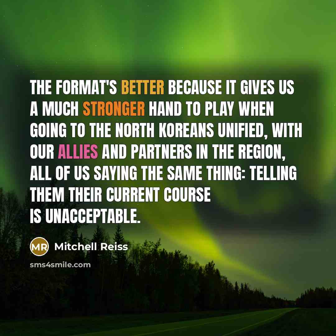 “The format's better because it gives us a much stronger hand to play when going to the North Koreans unified, with our allies and partners in the region, all of us saying the same thing: telling them their current course is unacceptable.” quote by Mitchell Reiss
