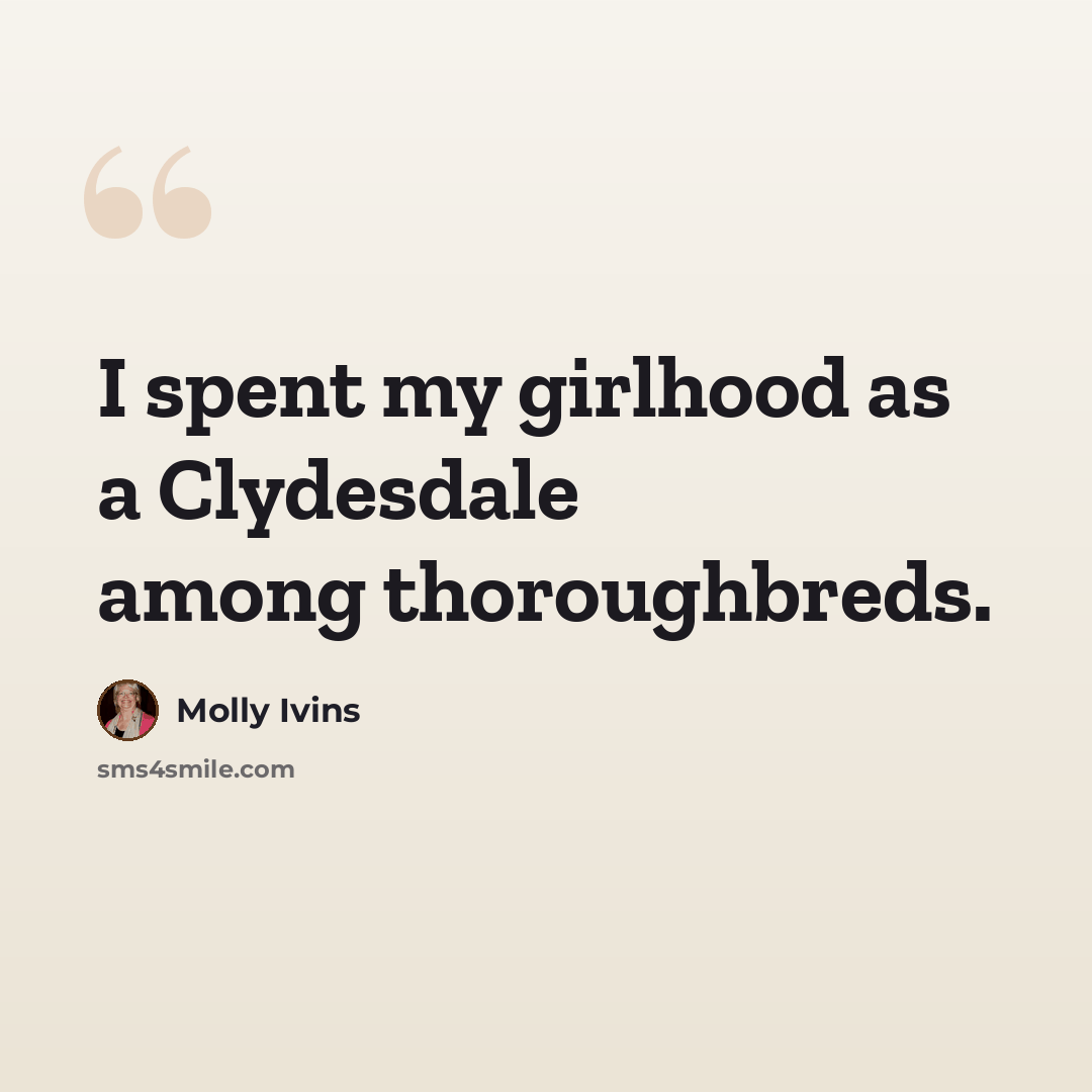 “I spent my girlhood as a Clydesdale among thoroughbreds.” quote by Molly Ivins
