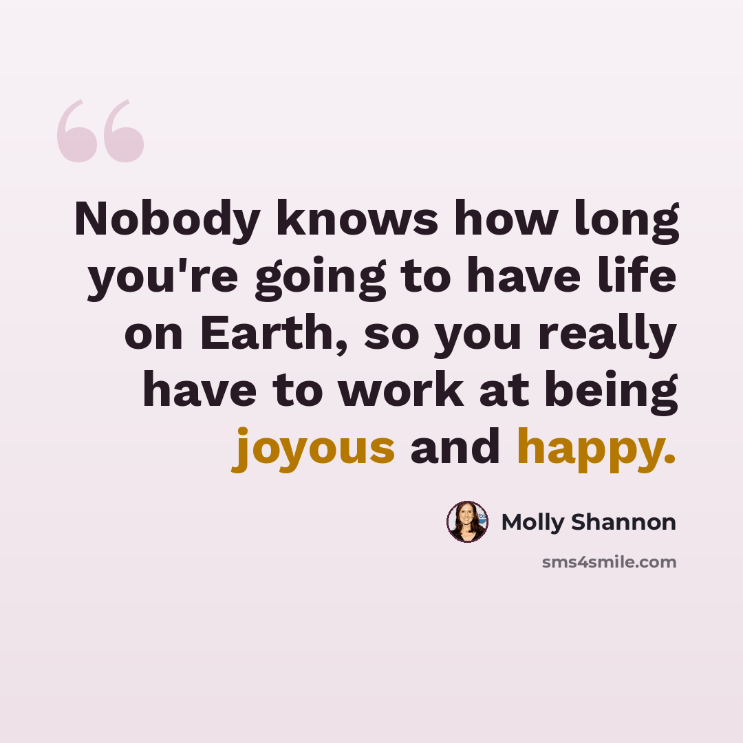“Nobody knows how long you're going to have life on Earth, so you really have to work at being joyous and happy.” quote by Molly Shannon