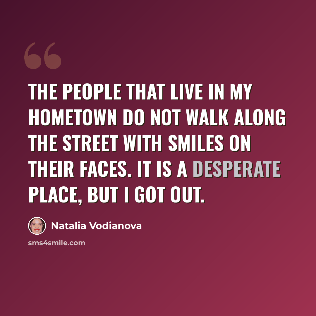 “The people that live in my hometown do not walk along the street with smiles on their faces. It is a desperate place, but I got out.” quote by Natalia Vodianova