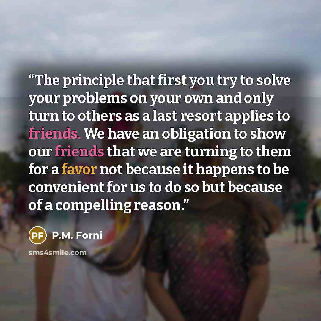 “The principle that first you try to solve your problems on your own and only turn to others as a last resort applies to friends. We have an obligation to show our friends that we are turning to them for a favor not because it happens to be convenient for us to do so but because of a compelling…” quote by P.M. Forni