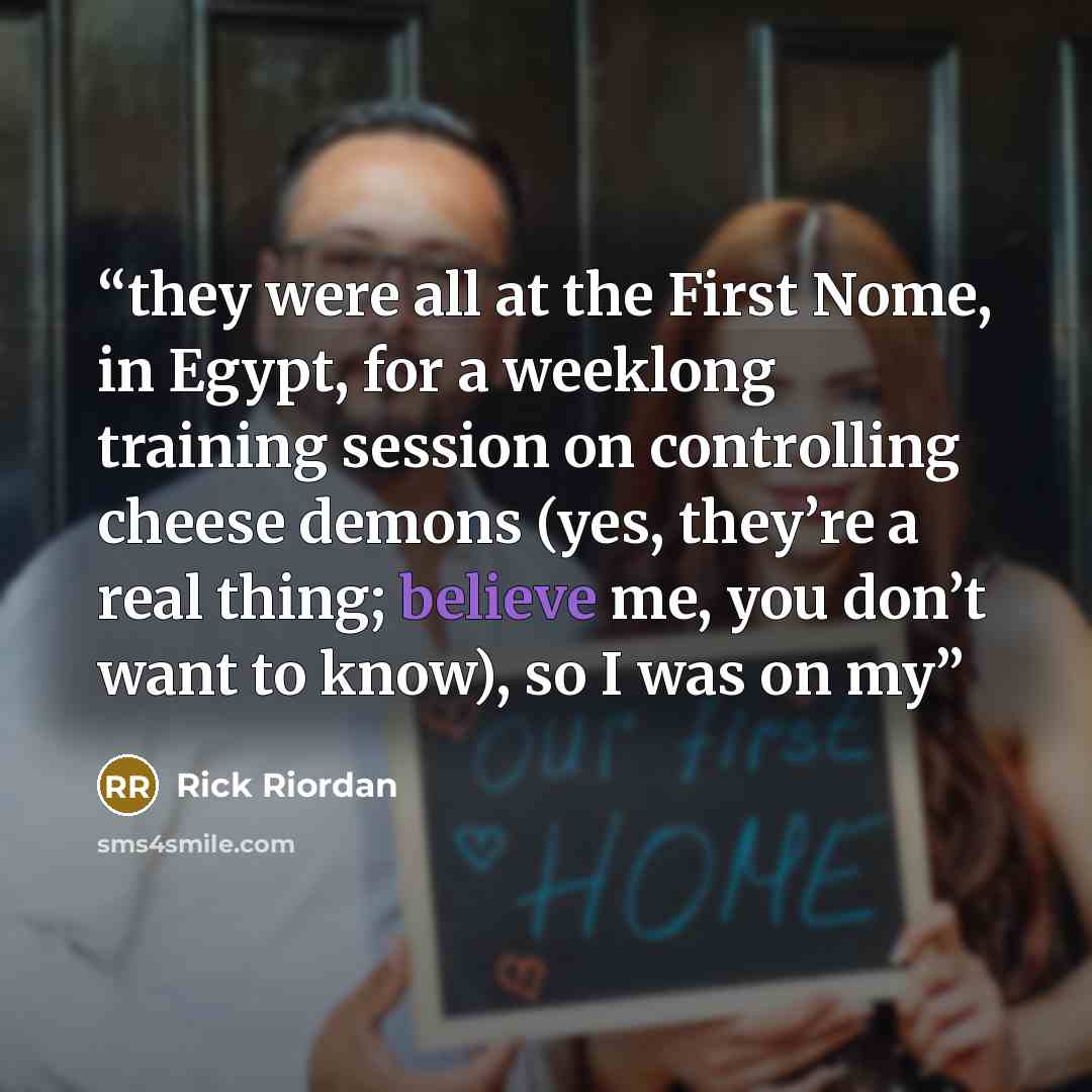 “they were all at the First Nome, in Egypt, for a weeklong training session on controlling cheese demons (yes, they’re a real thing; believe me, you don’t want to know), so I was on my” quote by Rick Riordan