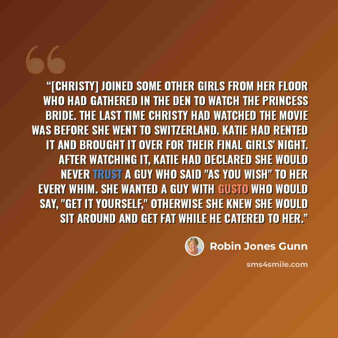 “[Christy] joined some other girls from her floor who had gathered in the den to watch THe Princess Bride. The last time Christy had watched the movie was before she went to Switzerland. Katie had rented it and brought it over for their final girls' night. After watching it, Katie had declared she…” quote by Robin Jones Gunn