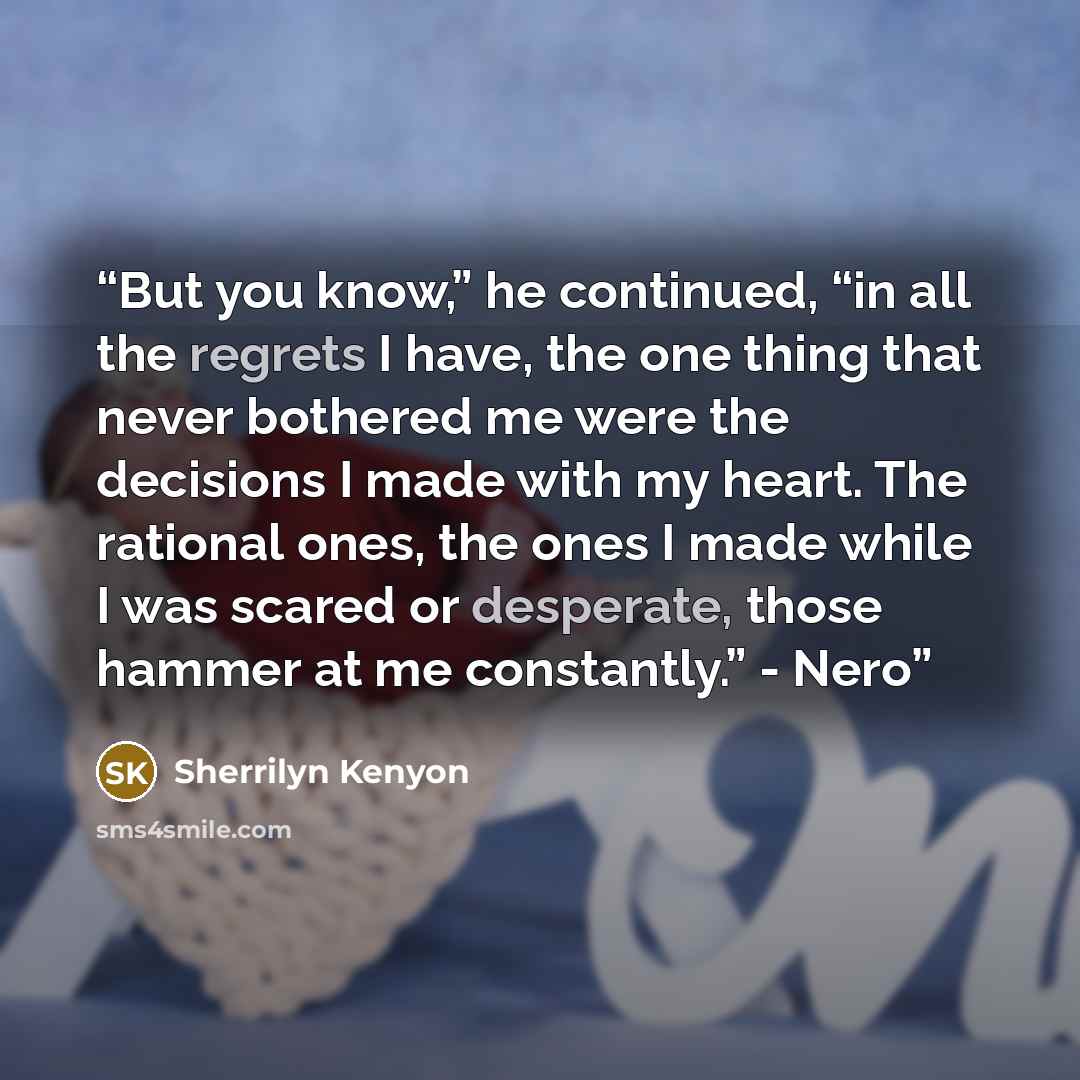 “But you know,” he continued, “in all the regrets I have, the one thing that never bothered me were the decisions I made with my heart. The rational ones, the ones I made while I was scared or desperate, those hammer at me constantly.” - Nero” quote by Sherrilyn Kenyon