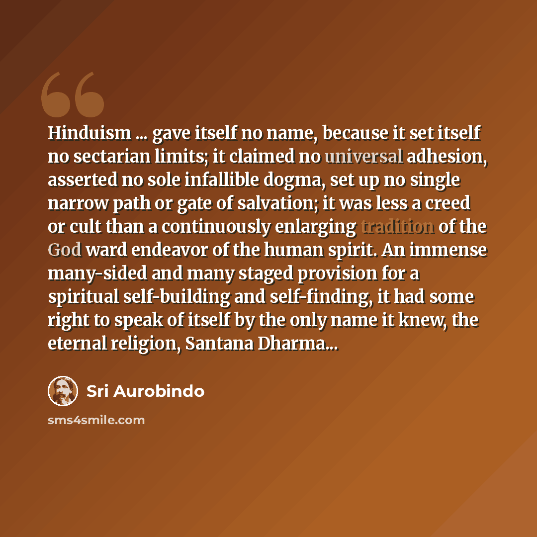 “Hinduism ... gave itself no name, because it set itself no sectarian limits; it claimed no universal adhesion, asserted no sole infallible dogma, set up no single narrow path or gate of salvation; it was less a creed or cult than a continuously enlarging tradition of the God ward endeavor of the…” quote by Sri Aurobindo