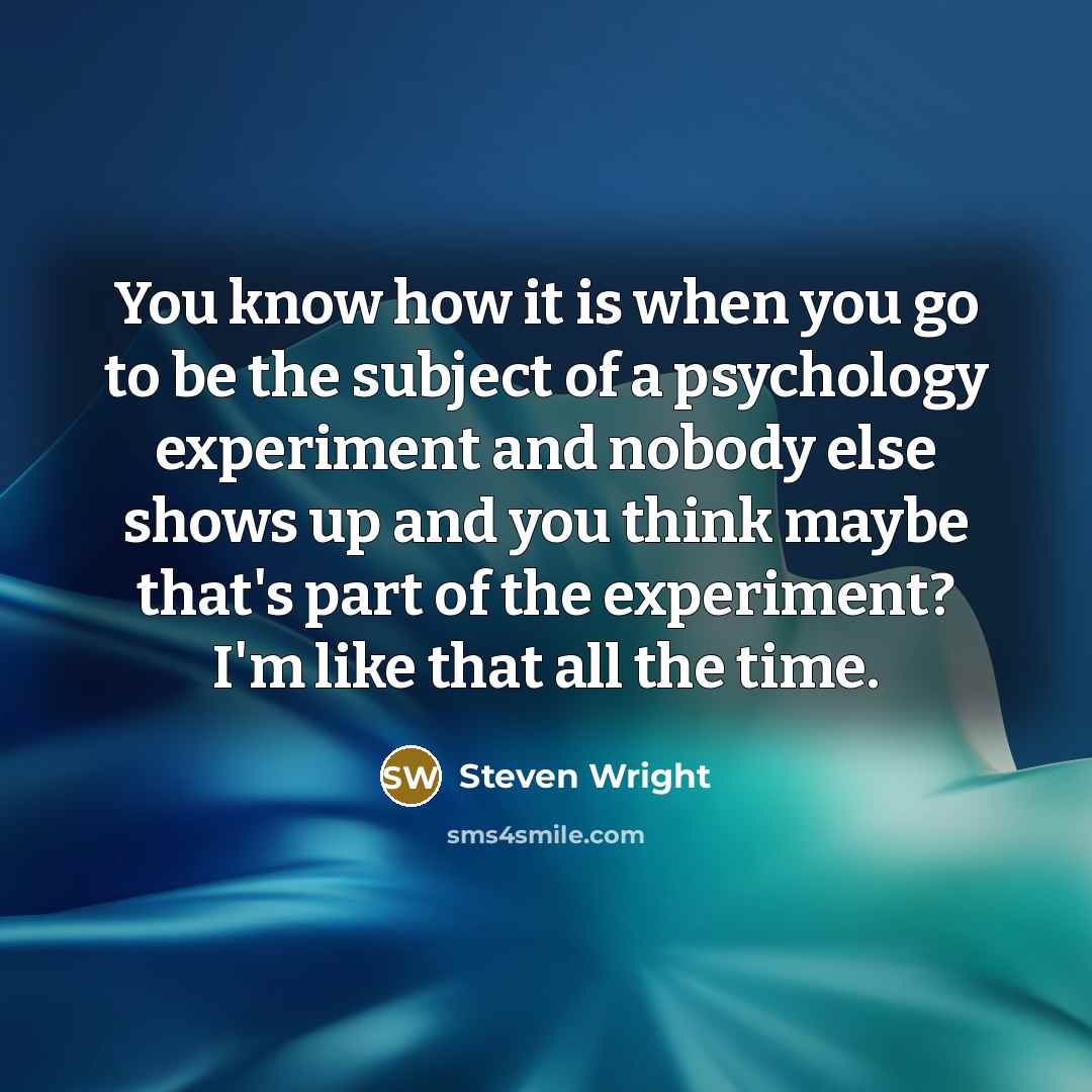 “You know how it is when you go to be the subject of a psychology experiment and nobody else shows up and you think maybe that's part of the experiment? I'm like that all the time.” quote by Steven Wright