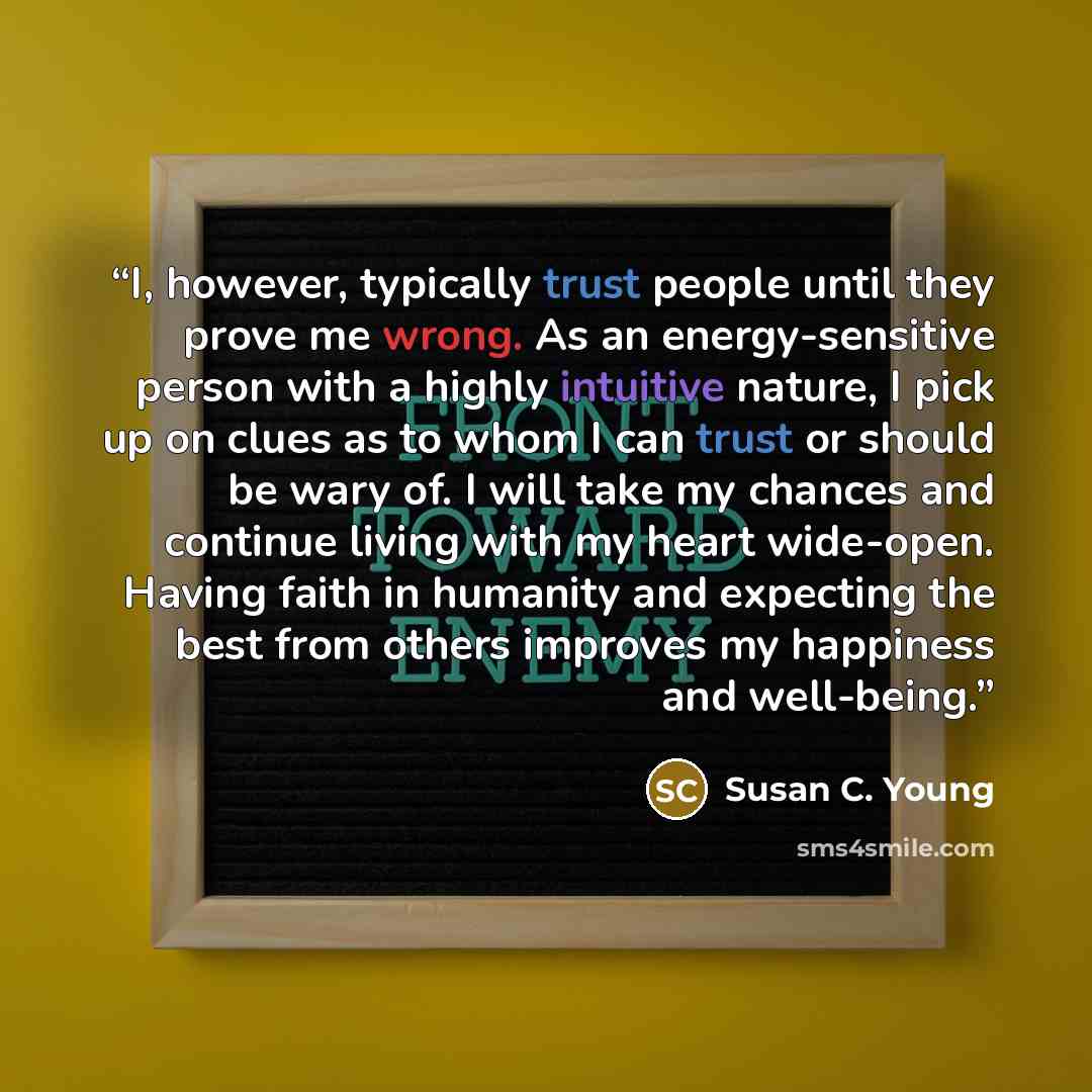 “I, however, typically trust people until they prove me wrong. As an energy-sensitive person with a highly intuitive nature, I pick up on clues as to whom I can trust or should be wary of. I will take my chances and continue living with my heart wide-open. Having faith in humanity and expecting the…” quote by Susan C. Young