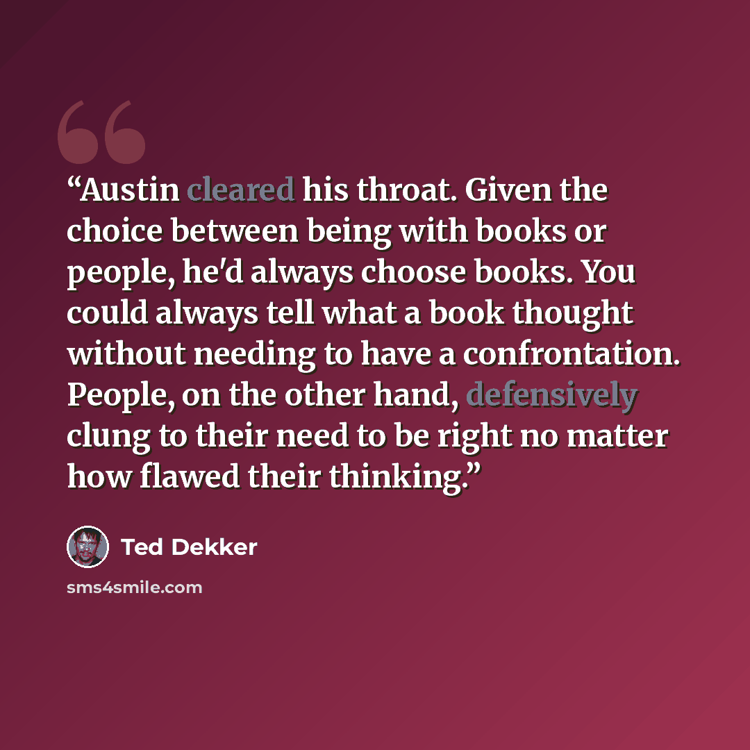 “Austin cleared his throat. Given the choice between being with books or people, he'd always choose books. You could always tell what a book thought without needing to have a confrontation. People, on the other hand, defensively clung to their need to be right no matter how flawed their thinking.” quote by Ted Dekker