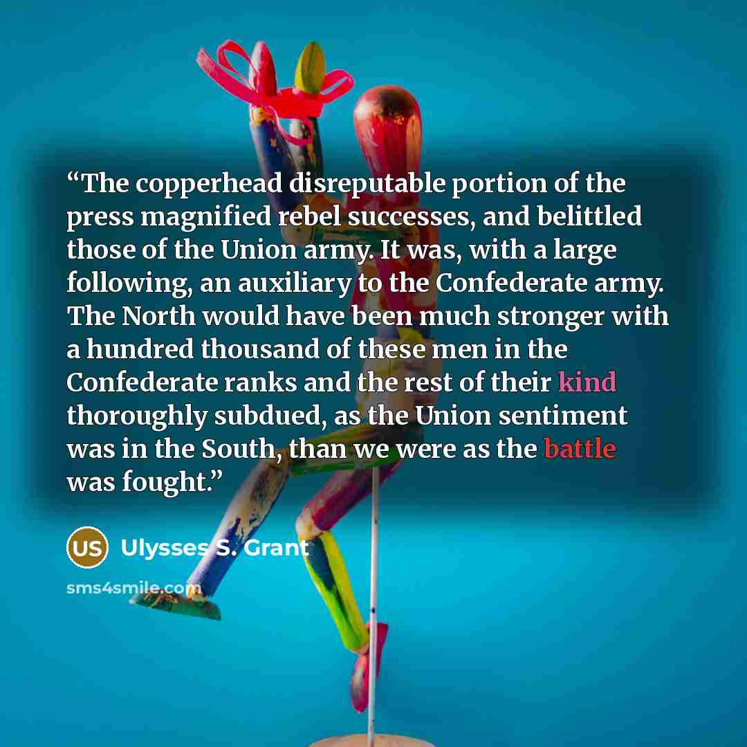 “The copperhead disreputable portion of the press magnified rebel successes, and belittled those of the Union army. It was, with a large following, an auxiliary to the Confederate army. The North would have been much stronger with a hundred thousand of these men in the Confederate ranks and the…” quote by Ulysses S. Grant