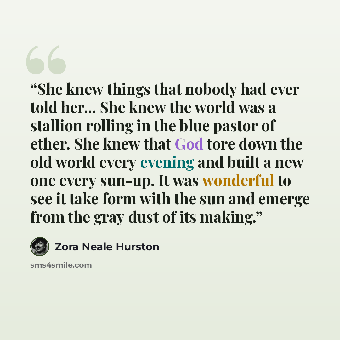 “She knew things that nobody had ever told her... She knew the world was a stallion rolling in the blue pastor of ether. She knew that God tore down the old world every evening and built a new one every sun-up. It was wonderful to see it take form with the sun and emerge from the gray dust of its…” quote by Zora Neale Hurston