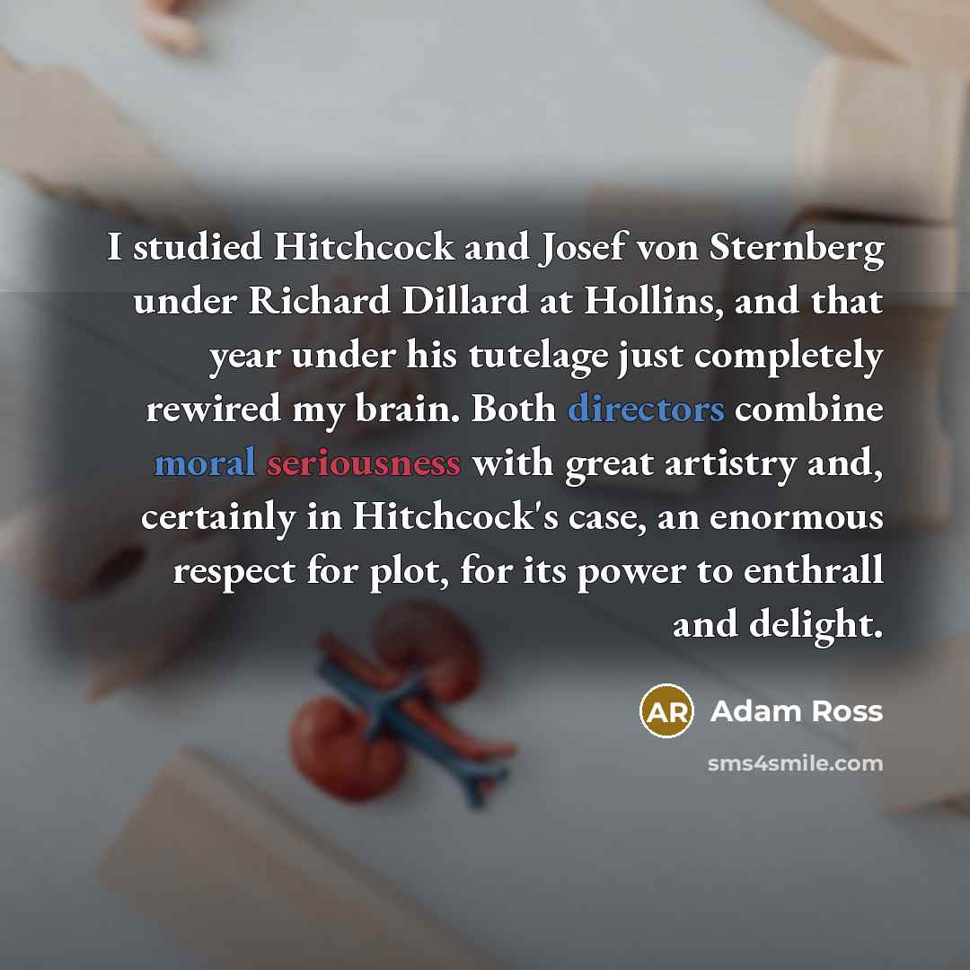 “I studied Hitchcock and Josef von Sternberg under Richard Dillard at Hollins, and that year under his tutelage just completely rewired my brain. Both directors combine moral seriousness with great artistry and, certainly in Hitchcock's case, an enormous respect for plot, for its power to enthrall…” quote by Adam Ross