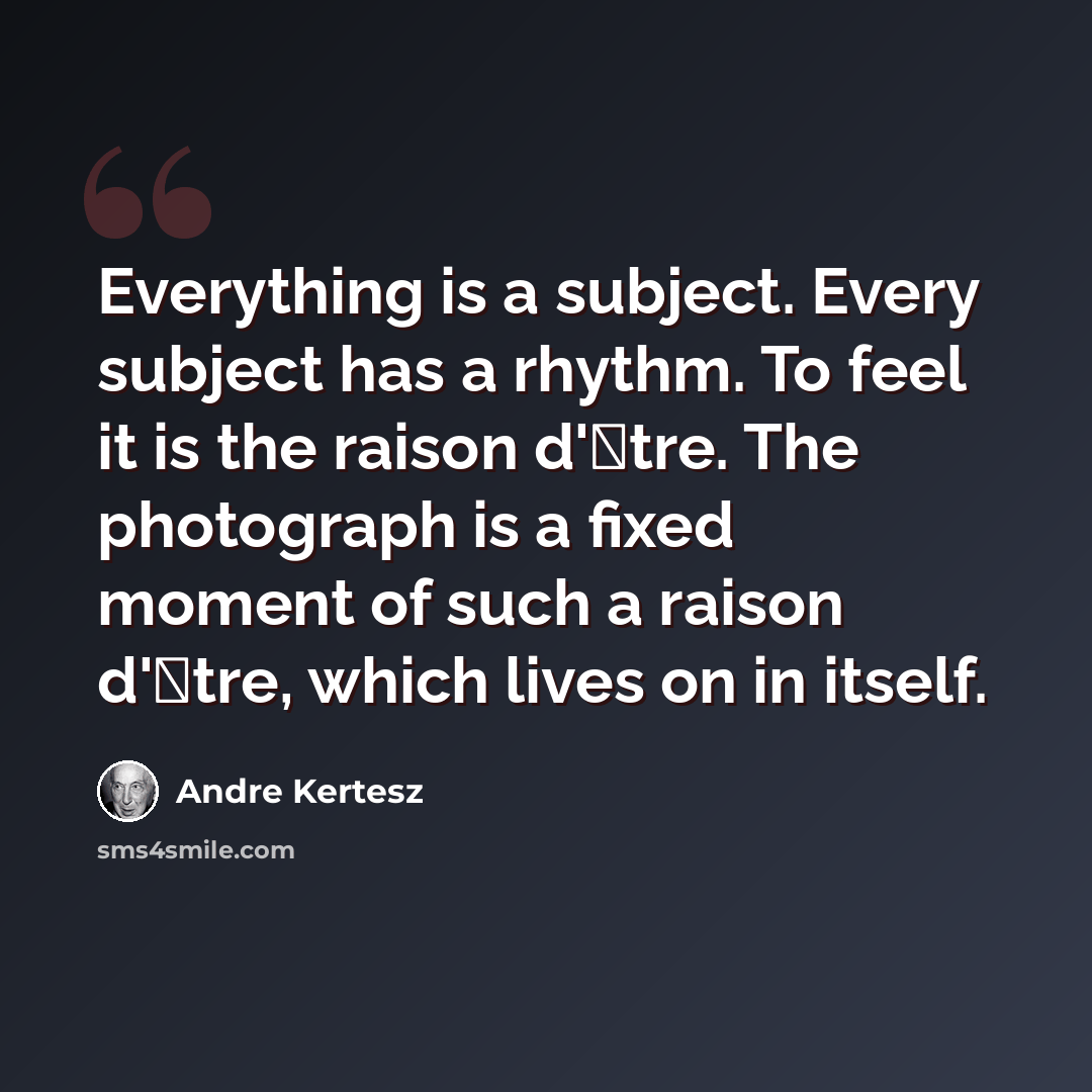 “Everything is a subject. Every subject has a rhythm. To feel it is the raison d'�tre. The photograph is a fixed moment of such a raison d'�tre, which lives on in itself.” quote by Andre Kertesz