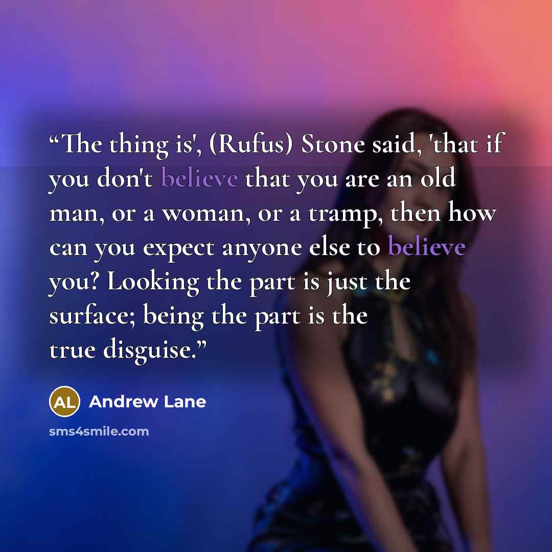 “The thing is', (Rufus) Stone said, 'that if you don't believe that you are an old man, or a woman, or a tramp, then how can you expect anyone else to believe you? Looking the part is just the surface; being the part is the true disguise.” quote by Andrew Lane