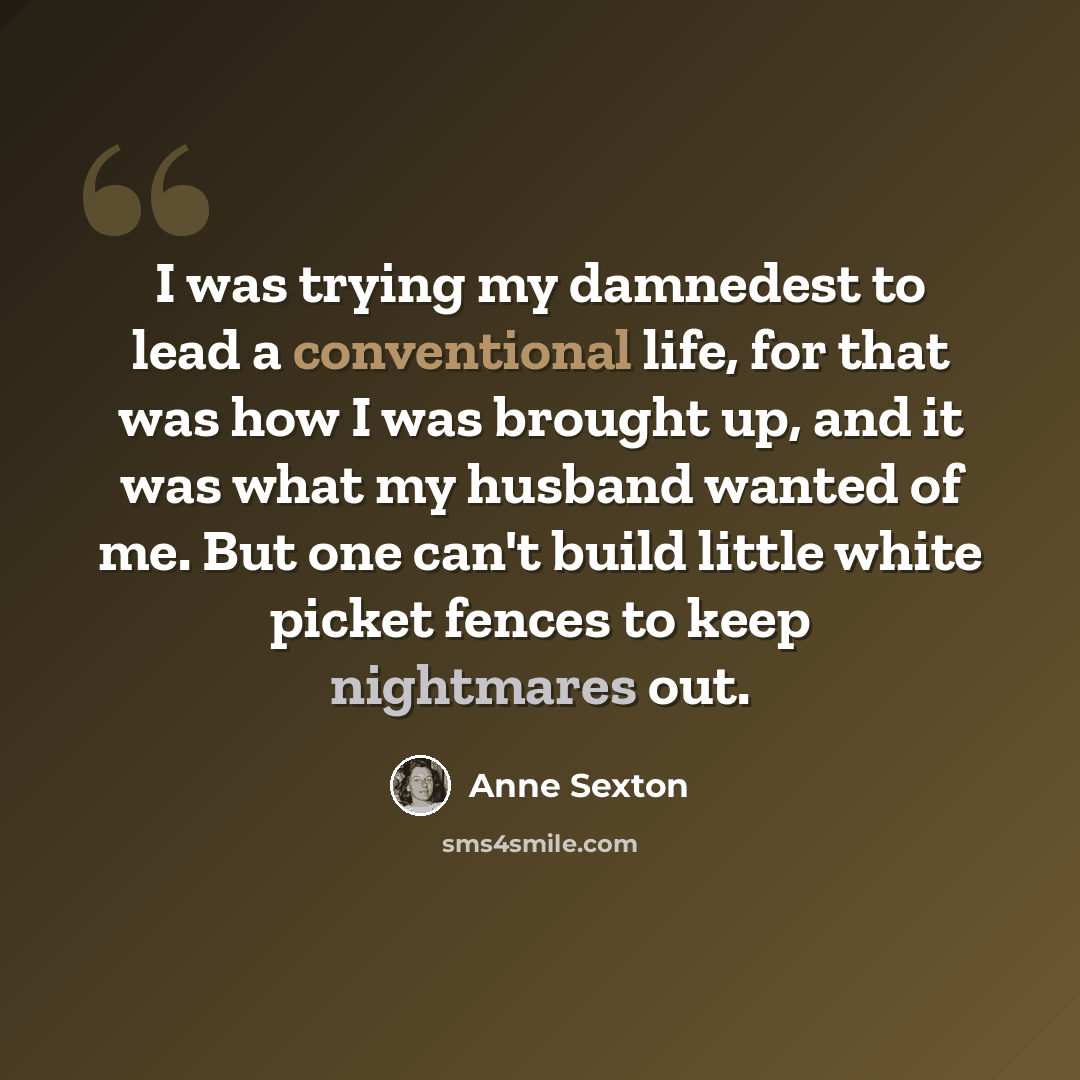 “I was trying my damnedest to lead a conventional life, for that was how I was brought up, and it was what my husband wanted of me. But one can't build little white picket fences to keep nightmares out.” quote by Anne Sexton