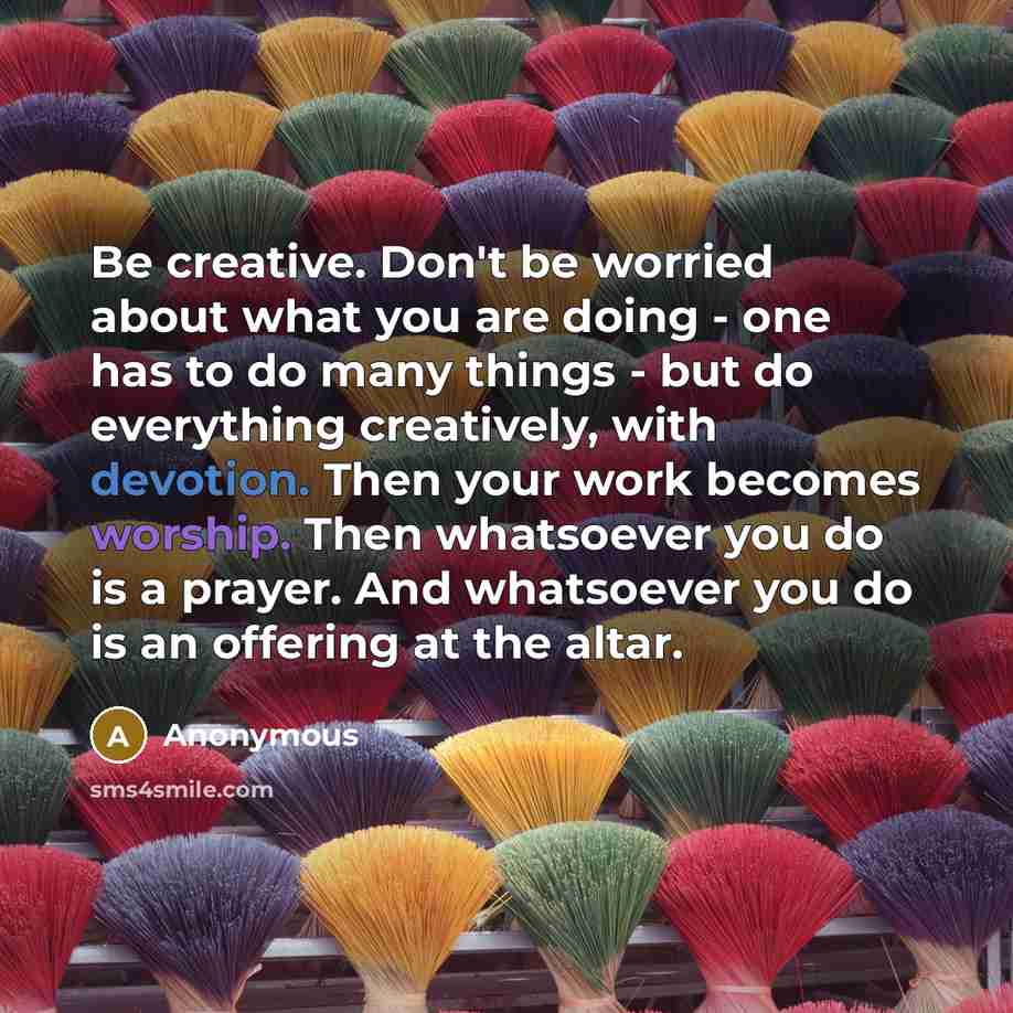 “Be creative. Don't be worried about what you are doing - one has to do many things - but do everything creatively, with devotion. Then your work becomes worship. Then whatsoever you do is a prayer. And whatsoever you do is an offering at the altar.” quote by Anonymous