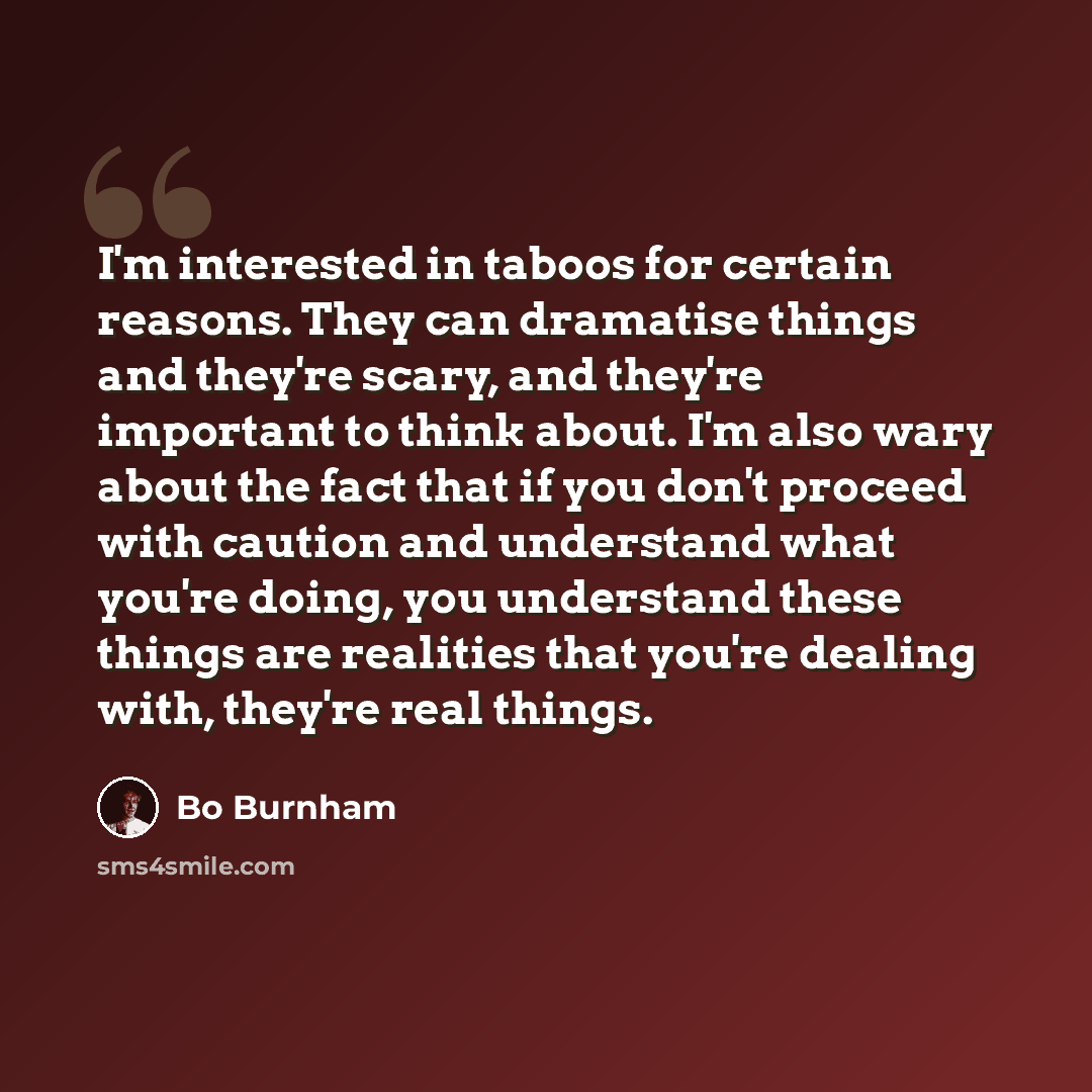 “I'm interested in taboos for certain reasons. They can dramatise things and they're scary, and they're important to think about. I'm also wary about the fact that if you don't proceed with caution and understand what you're doing, you understand these things are realities that you're dealing with…” quote by Bo Burnham