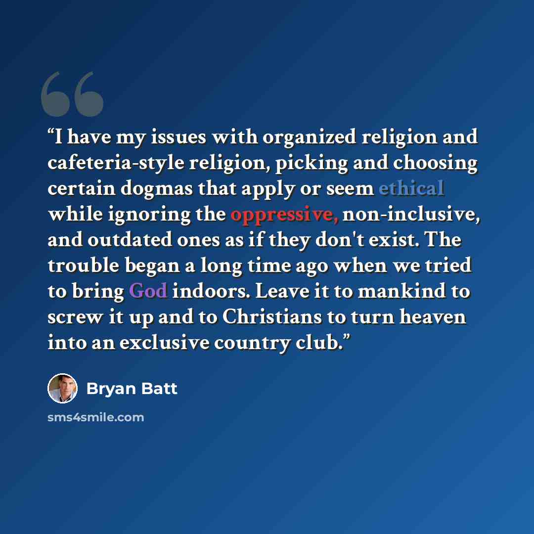 “I have my issues with organized religion and cafeteria-style religion, picking and choosing certain dogmas that apply or seem ethical while ignoring the oppressive, non-inclusive, and outdated ones as if they don't exist. The trouble began a long time ago when we tried to bring God indoors. Leave…” quote by Bryan Batt
