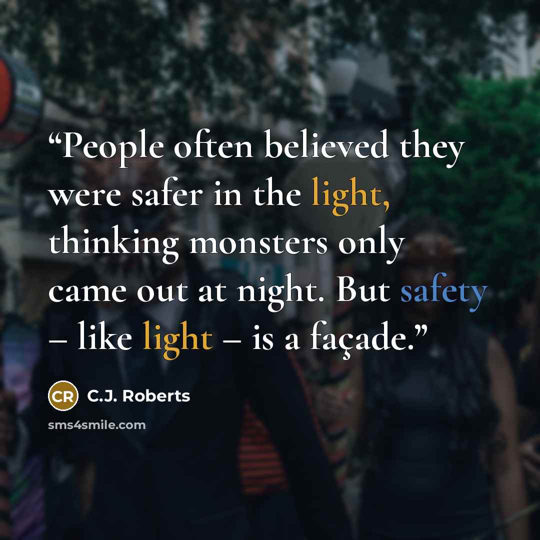 “People often believed they were safer in the light, thinking monsters only came out at night. But safety – like light – is a façade.” quote by C.J. Roberts