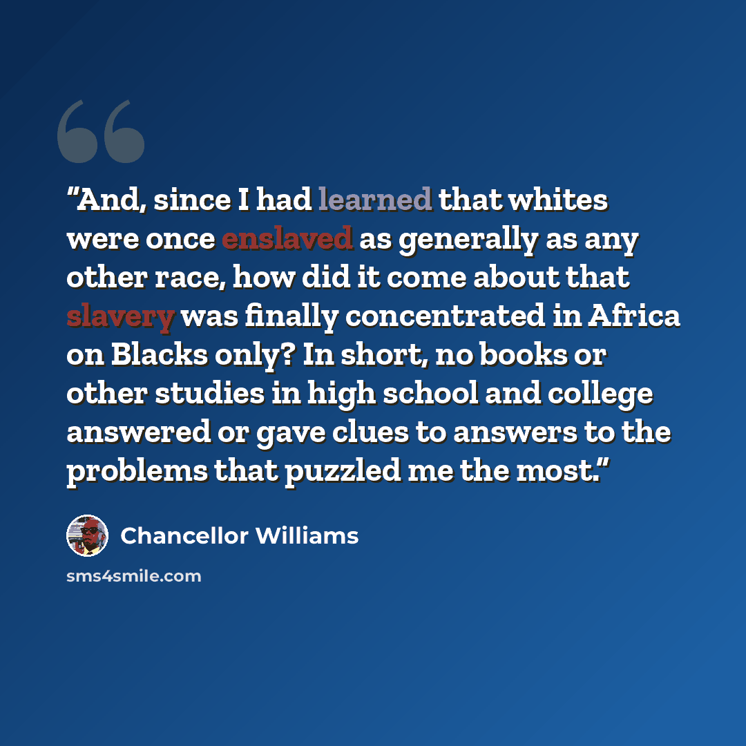 “And, since I had learned that whites were once enslaved as generally as any other race, how did it come about that slavery was finally concentrated in Africa on Blacks only? In short, no books or other studies in high school and college answered or gave clues to answers to the problems that…” quote by Chancellor Williams