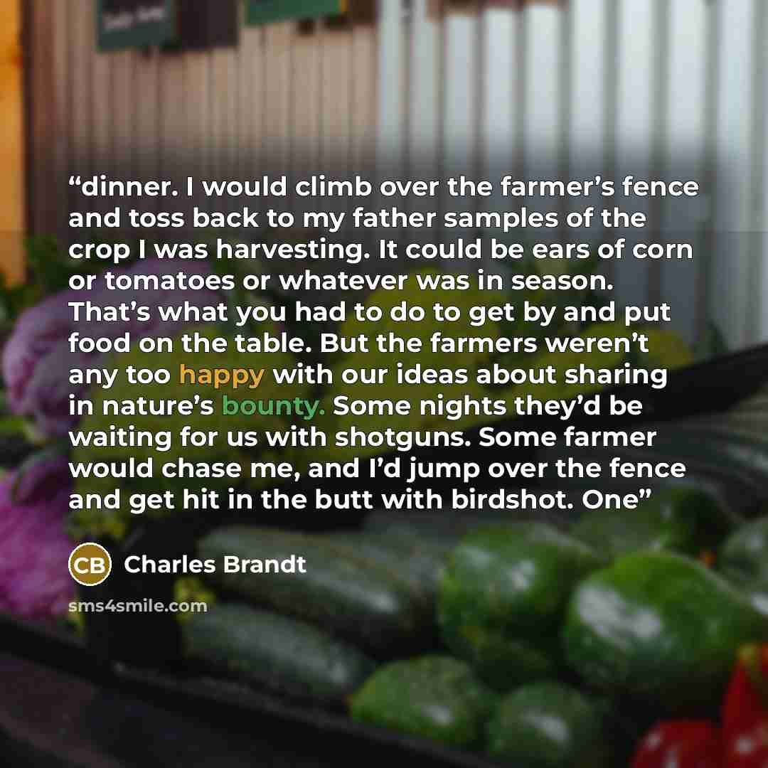 “dinner. I would climb over the farmer’s fence and toss back to my father samples of the crop I was harvesting. It could be ears of corn or tomatoes or whatever was in season. That’s what you had to do to get by and put food on the table. But the farmers weren’t any too happy with our ideas about…” quote by Charles Brandt
