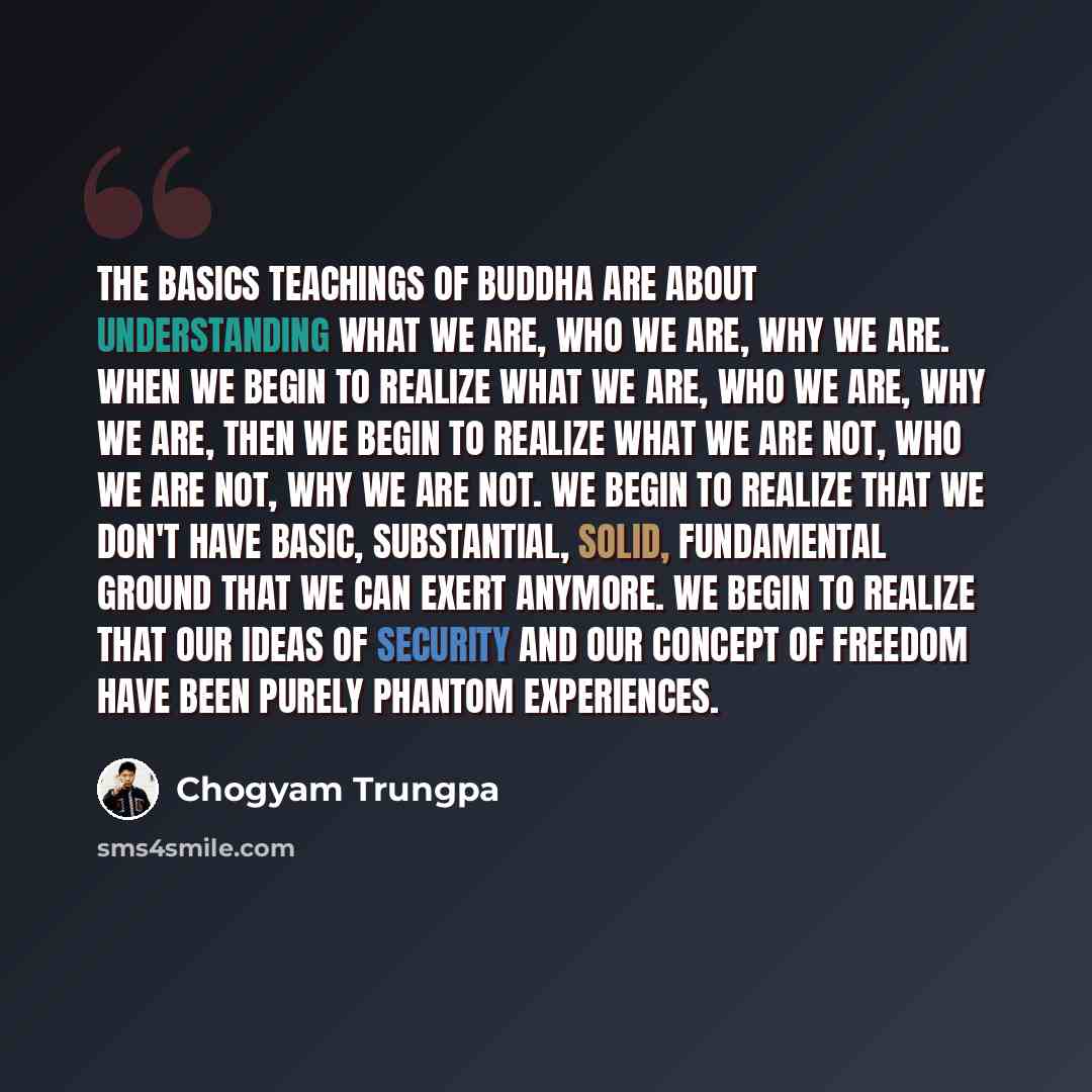 “The basics teachings of Buddha are about understanding what we are, who we are, why we are. When we begin to realize what we are, who we are, why we are, then we begin to realize what we are not, who we are not, why we are not. We begin to realize that we don't have basic, substantial, solid…” quote by Chogyam Trungpa