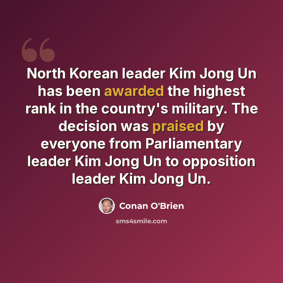 “North Korean leader Kim Jong Un has been awarded the highest rank in the country's military. The decision was praised by everyone from Parliamentary leader Kim Jong Un to opposition leader Kim Jong Un.” quote by Conan O'Brien