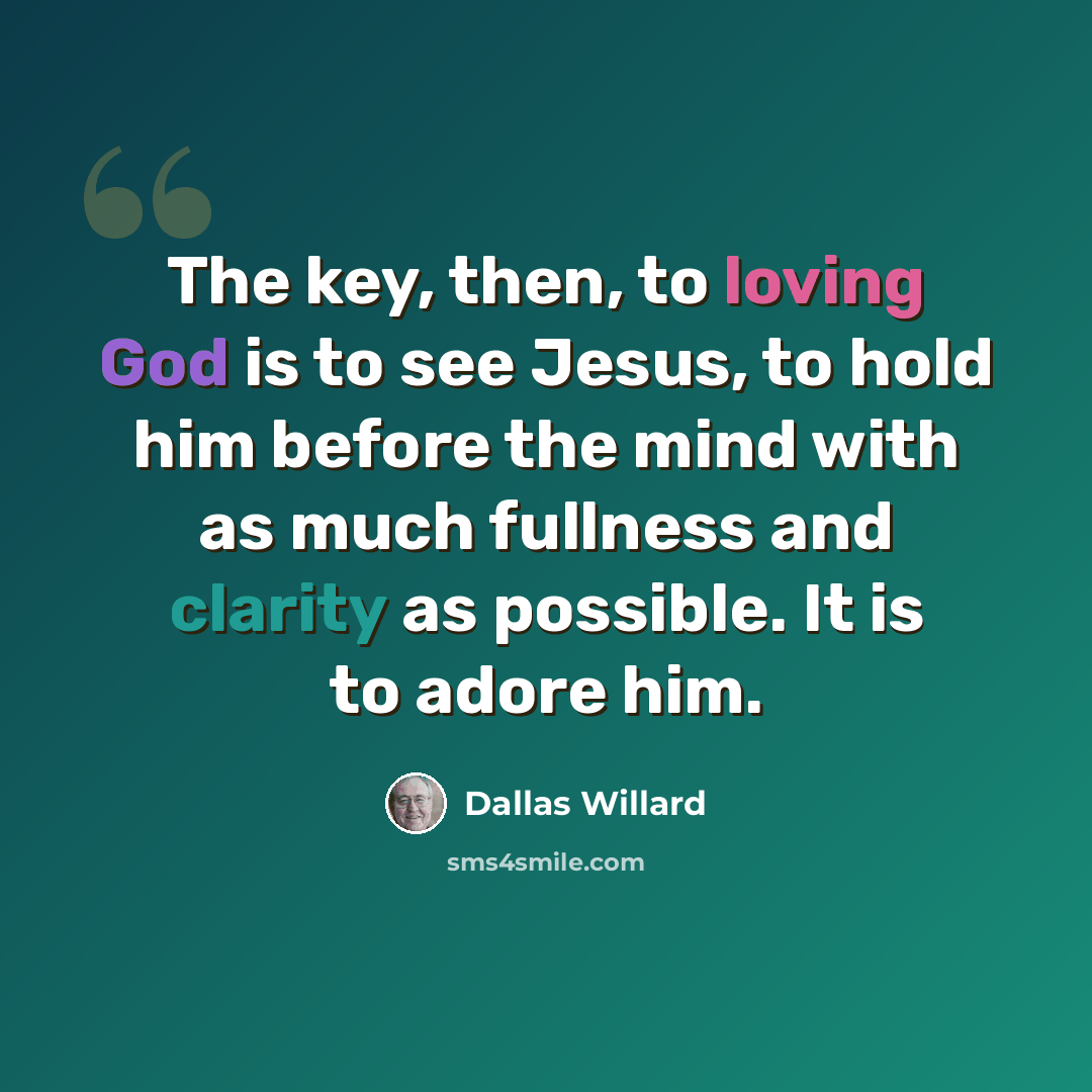 “The key, then, to loving God is to see Jesus, to hold him before the mind with as much fullness and clarity as possible. It is to adore him.” quote by Dallas Willard