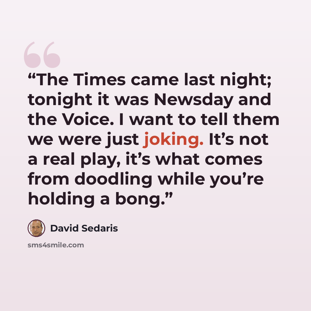 “The Times came last night; tonight it was Newsday and the Voice. I want to tell them we were just joking. It’s not a real play, it’s what comes from doodling while you’re holding a bong.” quote by David Sedaris