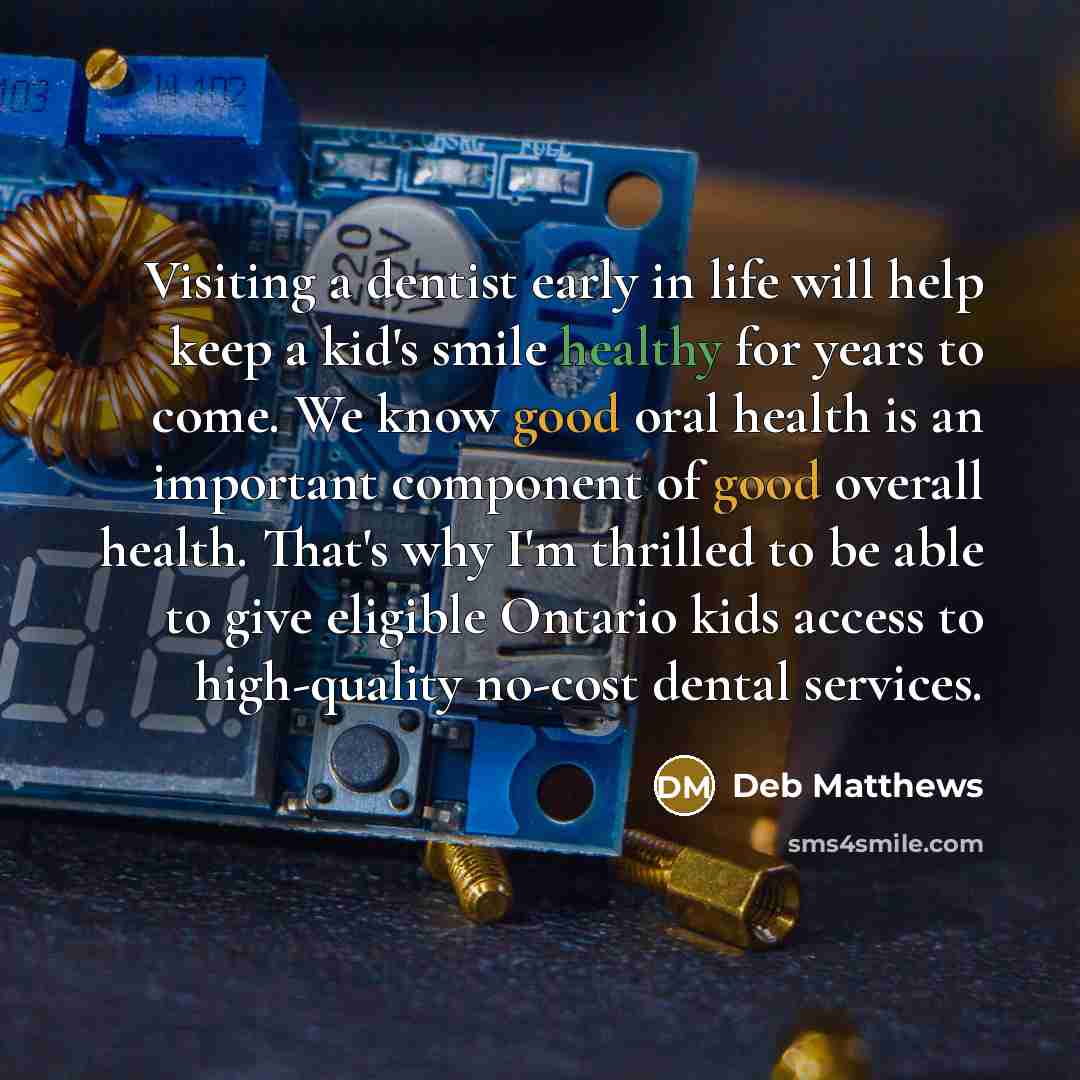 “Visiting a dentist early in life will help keep a kid's smile healthy for years to come. We know good oral health is an important component of good overall health. That's why I'm thrilled to be able to give eligible Ontario kids access to high-quality no-cost dental services.” quote by Deb Matthews