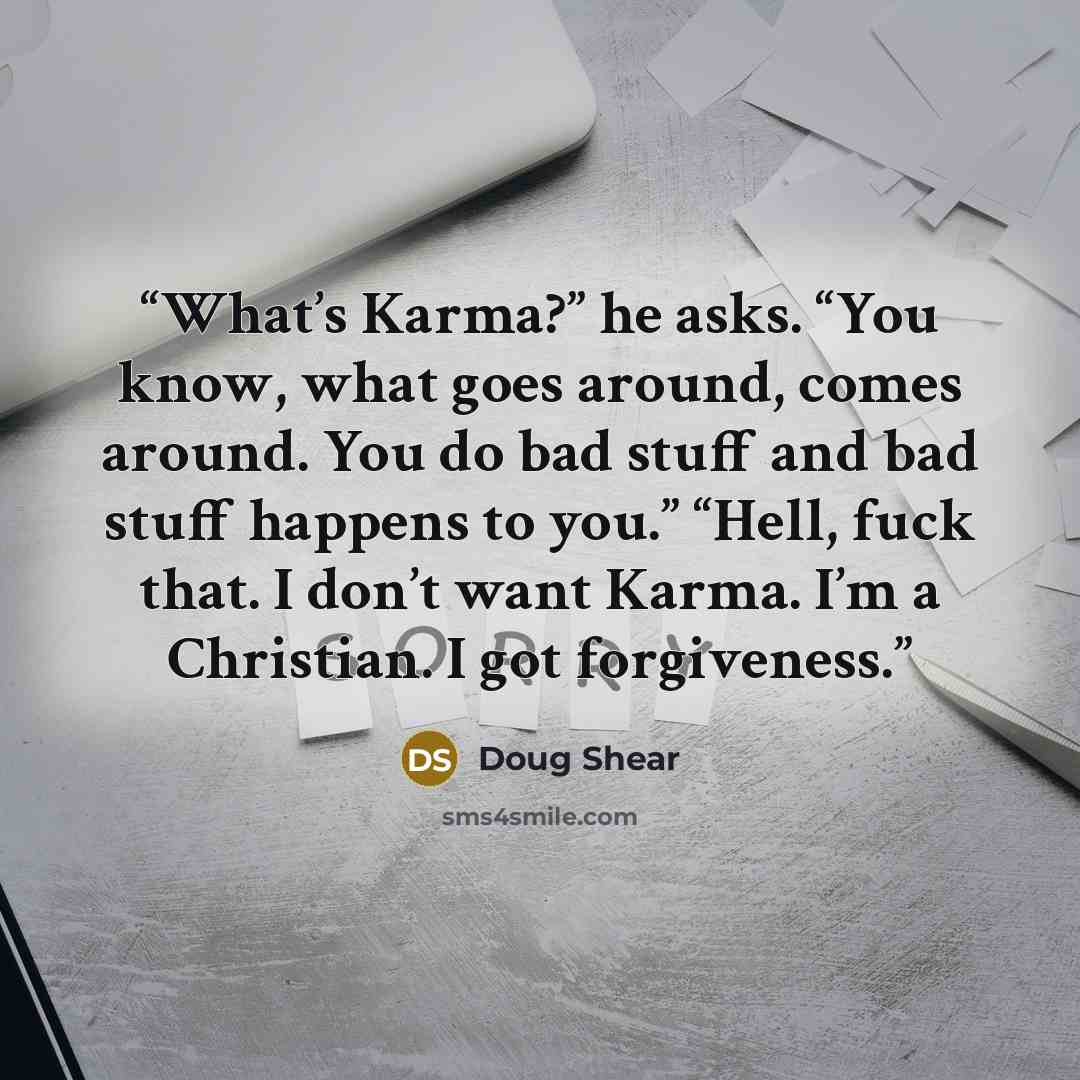 “What’s Karma?” he asks. “You know, what goes around, comes around. You do bad stuff and bad stuff happens to you.” “Hell, fuck that. I don’t want Karma. I’m a Christian. I got forgiveness.” quote by Doug Shear
