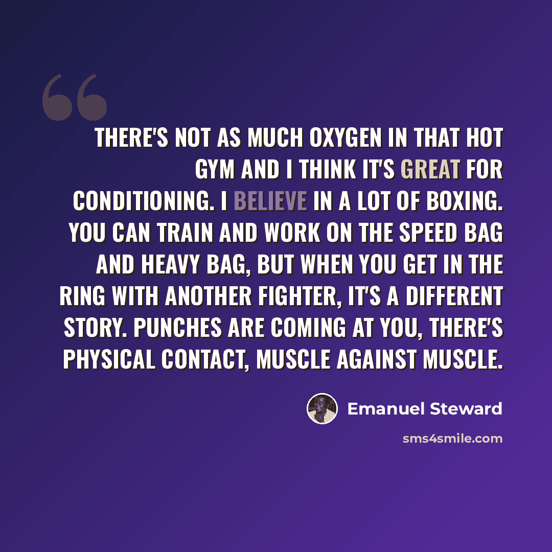 “There's not as much oxygen in that hot gym and I think it's great for conditioning. I believe in a lot of boxing. You can train and work on the speed bag and heavy bag, but when you get in the ring with another fighter, it's a different story. Punches are coming at you, there's physical contact…” quote by Emanuel Steward