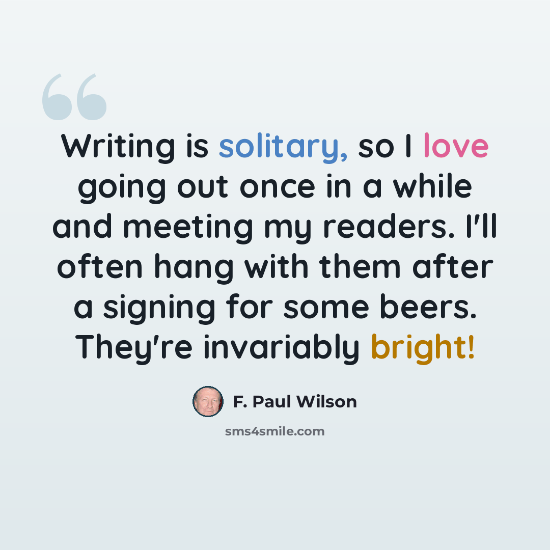 “Writing is solitary, so I love going out once in a while and meeting my readers. I'll often hang with them after a signing for some beers. They're invariably bright!” quote by F. Paul Wilson