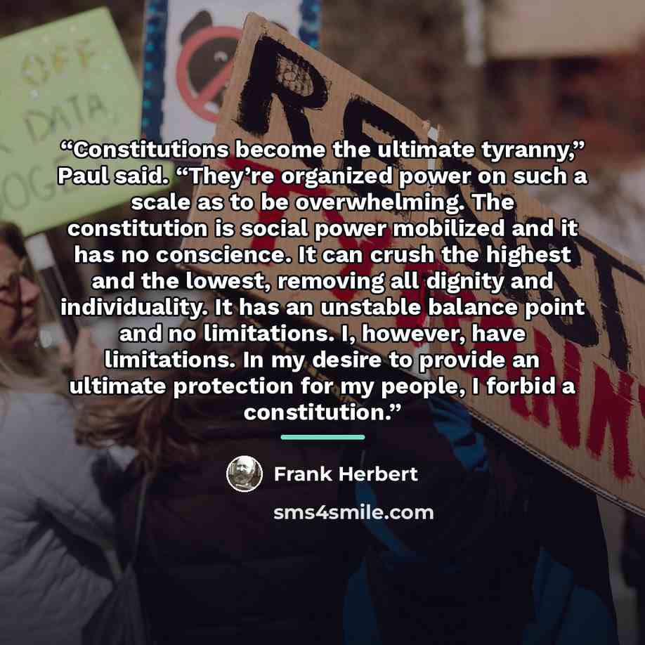 “Constitutions become the ultimate tyranny,” Paul said. “They’re organized power on such a scale as to be overwhelming. The constitution is social power mobilized and it has no conscience. It can crush the highest and the lowest, removing all dignity and individuality. It has an unstable balance…” quote by Frank Herbert