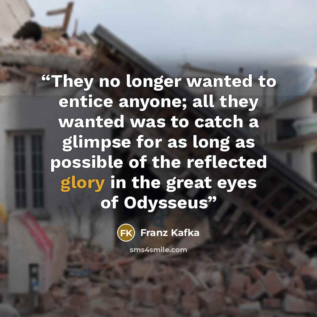 “They no longer wanted to entice anyone; all they wanted was to catch a glimpse for as long as possible of the reflected glory in the great eyes of Odysseus” quote by Franz Kafka