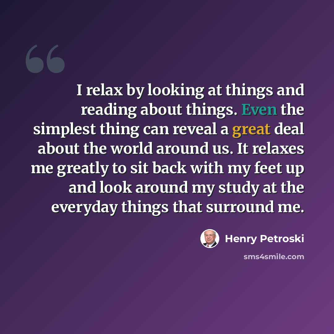 “I relax by looking at things and reading about things. Even the simplest thing can reveal a great deal about the world around us. It relaxes me greatly to sit back with my feet up and look around my study at the everyday things that surround me.” quote by Henry Petroski