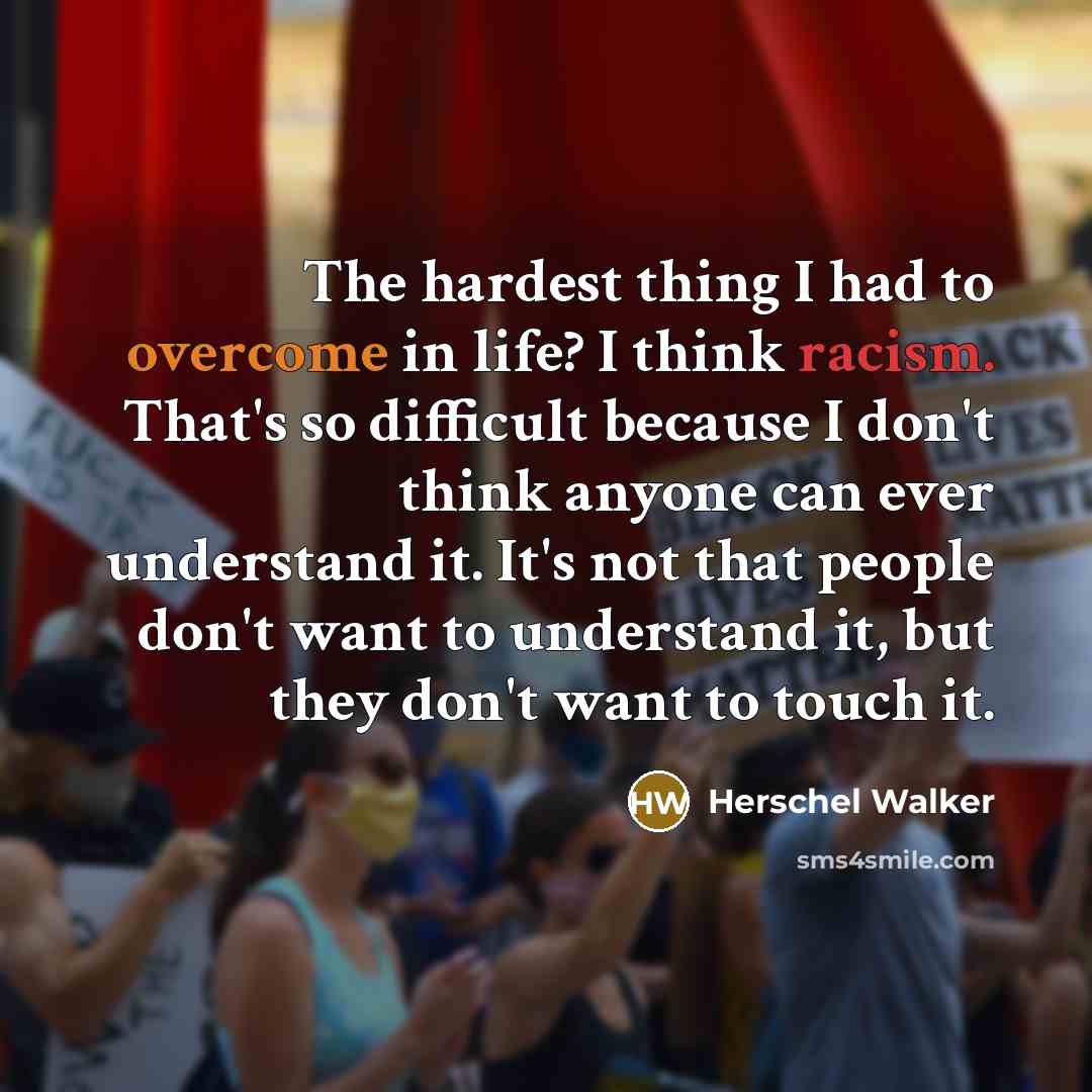 “The hardest thing I had to overcome in life? I think racism. That's so difficult because I don't think anyone can ever understand it. It's not that people don't want to understand it, but they don't want to touch it.” quote by Herschel Walker