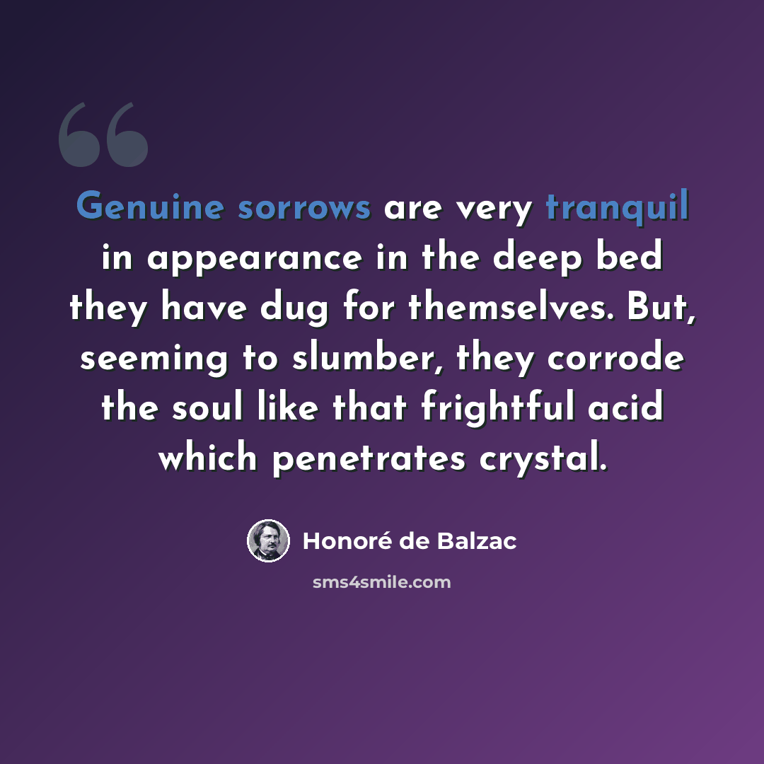 “Genuine sorrows are very tranquil in appearance in the deep bed they have dug for themselves. But, seeming to slumber, they corrode the soul like that frightful acid which penetrates crystal.” quote by Honore de Balzac