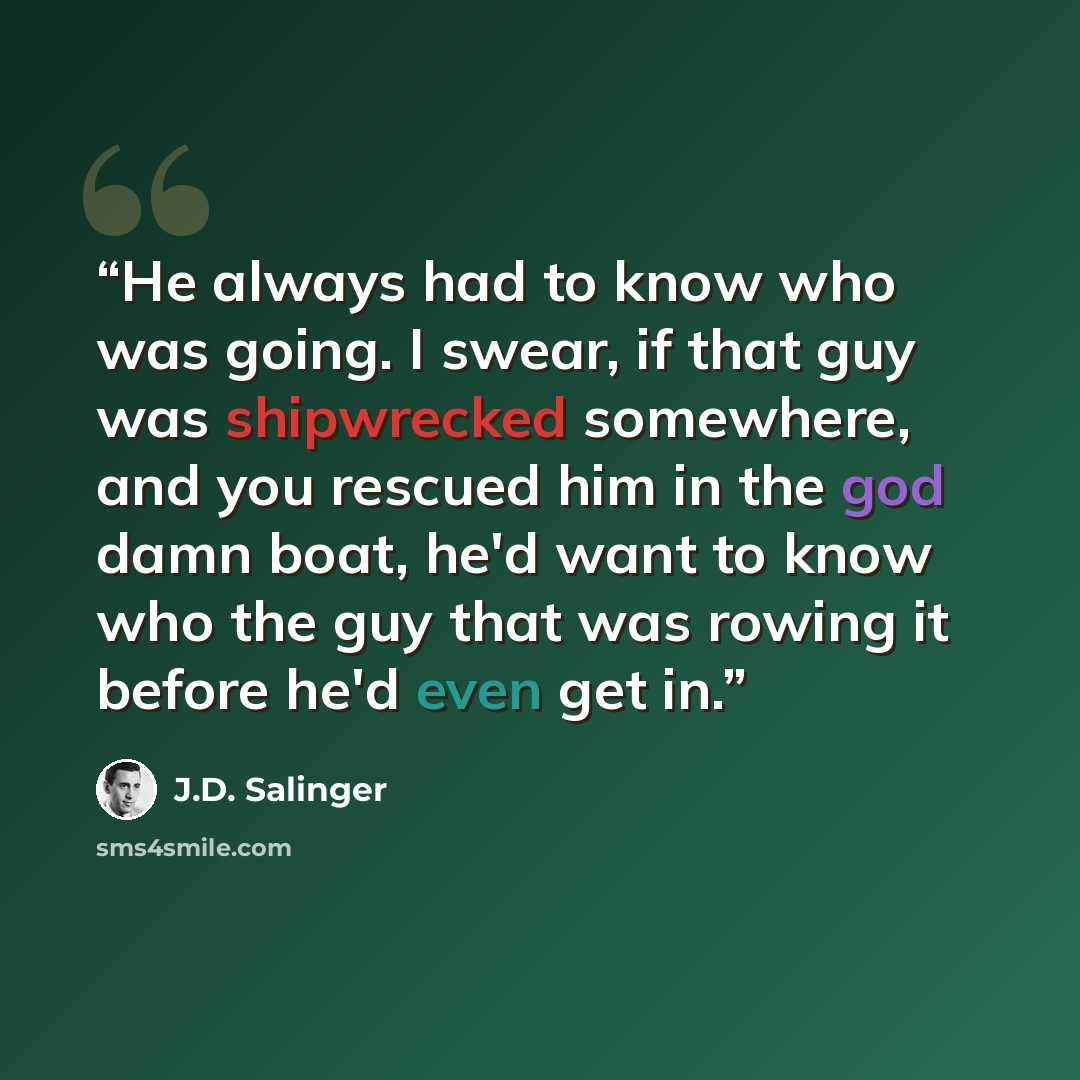 “He always had to know who was going. I swear, if that guy was shipwrecked somewhere, and you rescued him in the god damn boat, he'd want to know who the guy that was rowing it before he'd even get in.” quote by J.D. Salinger