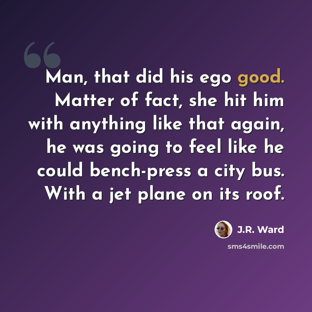 “Man, that did his ego good. Matter of fact, she hit him with anything like that again, he was going to feel like he could bench-press a city bus. With a jet plane on its roof.” quote by J.R. Ward