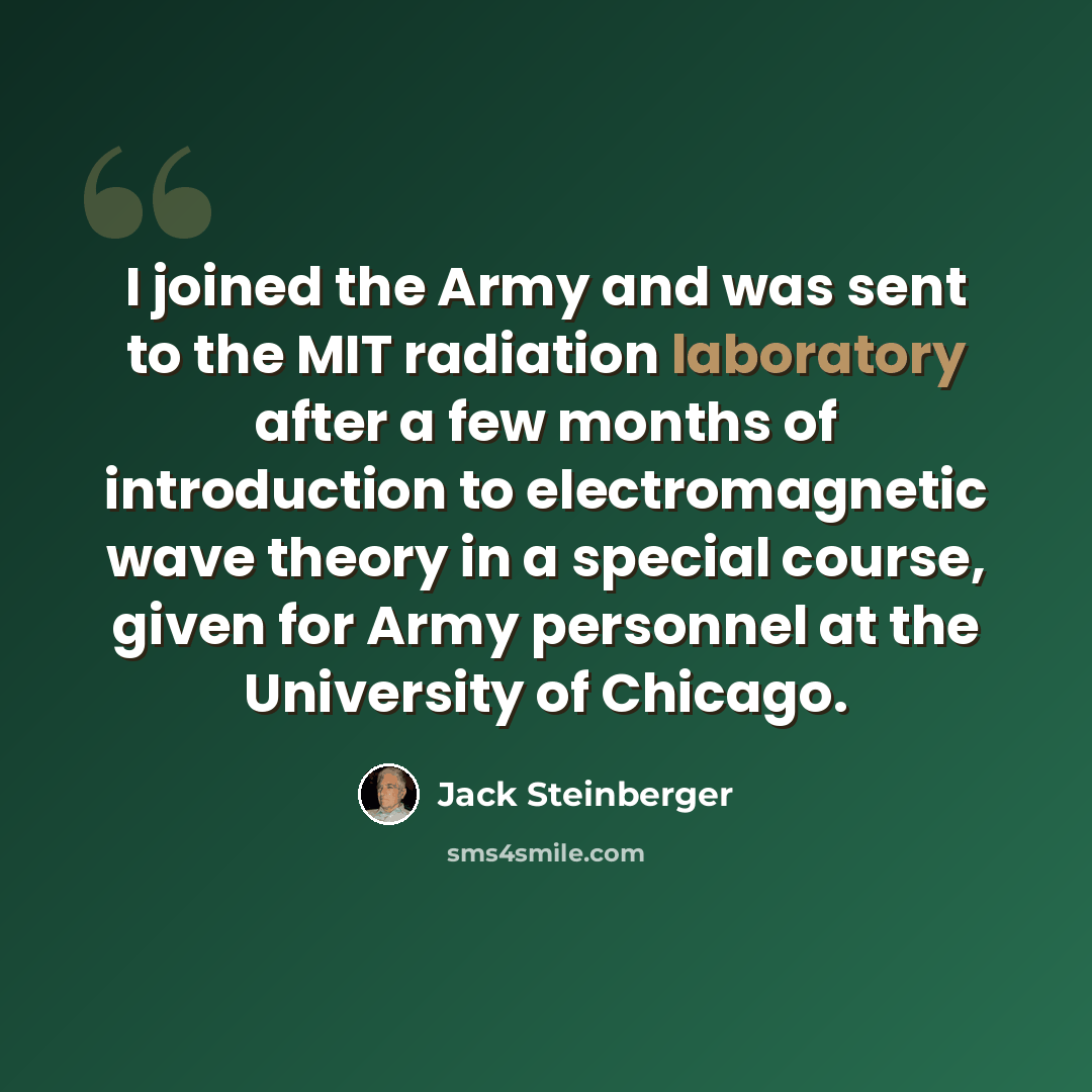 “I joined the Army and was sent to the MIT radiation laboratory after a few months of introduction to electromagnetic wave theory in a special course, given for Army personnel at the University of Chicago.” quote by Jack Steinberger