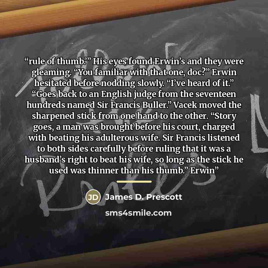 “rule of thumb.’” His eyes found Erwin’s and they were gleaming. “You familiar with that one, doc?” Erwin hesitated before nodding slowly. “I’ve heard of it.” “Goes back to an English judge from the seventeen hundreds named Sir Francis Buller.” Vacek moved the sharpened stick from one hand to the…” quote by James D. Prescott