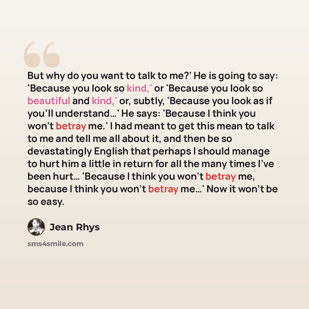 “But why do you want to talk to me?' He is going to say: 'Because you look so kind,' or 'Because you look so beautiful and kind,' or, subtly, 'Because you look as if you'll understand…' He says: 'Because I think you won't betray me.' I had meant to get this mean to talk to me and tell me all about…” quote by Jean Rhys