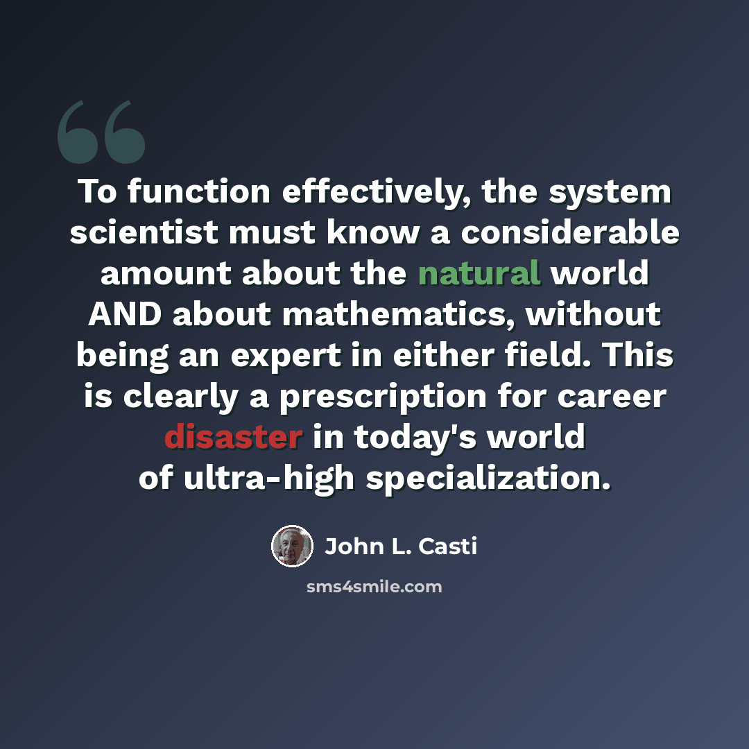 “To function effectively, the system scientist must know a considerable amount about the natural world AND about mathematics, without being an expert in either field. This is clearly a prescription for career disaster in today's world of ultra-high specialization.” quote by John L. Casti