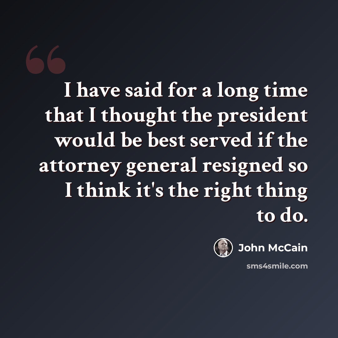 “I have said for a long time that I thought the president would be best served if the attorney general resigned so I think it's the right thing to do.” quote by John McCain