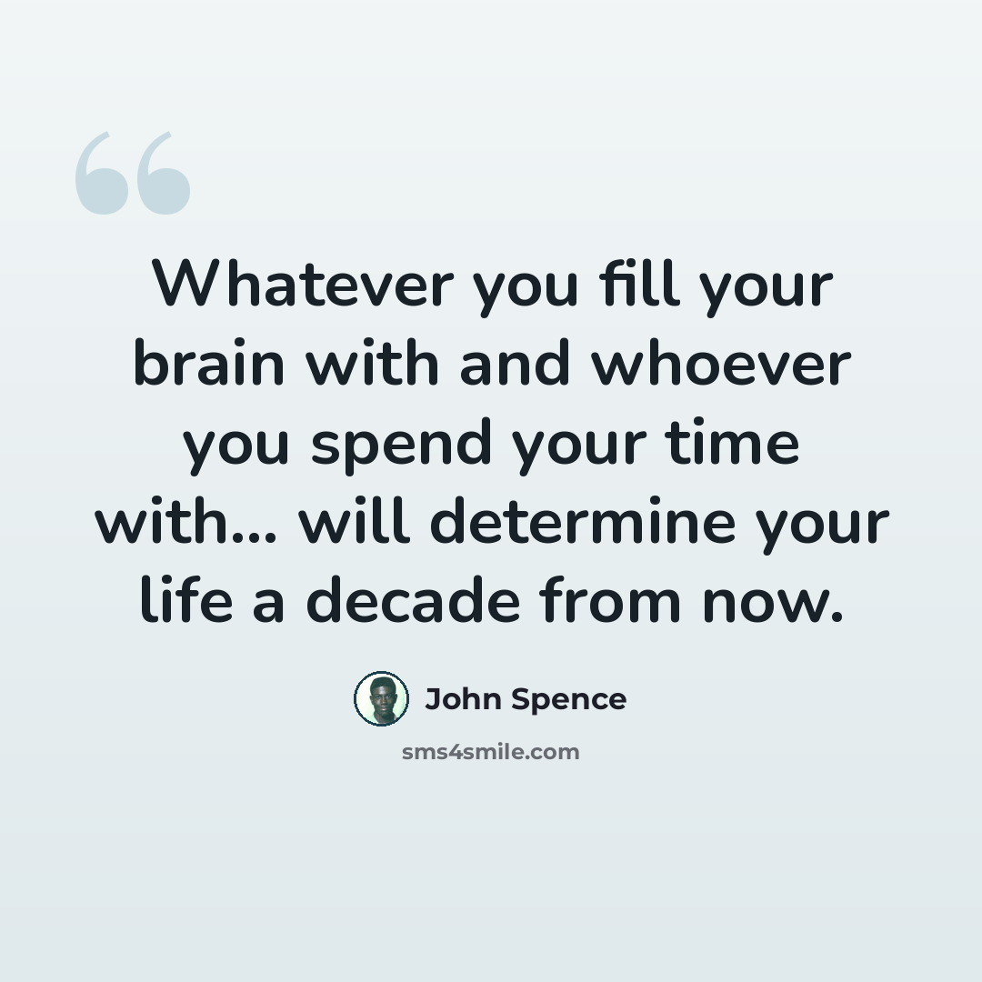 “Whatever you fill your brain with and whoever you spend your time with... will determine your life a decade from now.” quote by John Spence