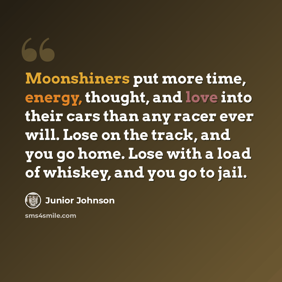 “Moonshiners put more time, energy, thought, and love into their cars than any racer ever will. Lose on the track, and you go home. Lose with a load of whiskey, and you go to jail.” quote by Junior Johnson